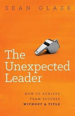 The Unexpected Leader: How to Achieve Team Success Without a Title - Sean Glaze - cover