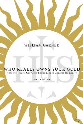 Who Really Owns Your Gold: How the Jesuits Use Gold Economics to Control Humanity - William Garner - cover