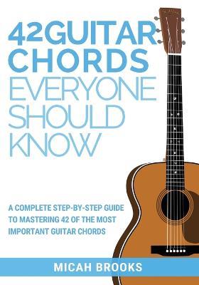 42 Guitar Chords Everyone Should Know: A Complete Step-By-Step Guide To Mastering 42 Of The Most Important Guitar Chords - Micah Brooks - cover