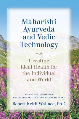 Maharishi Ayurveda and Vedic Technology: Creating Ideal Health for the Individual and World, Adapted and Updated from The Physiology of Consciousness: Part 2 - Robert Keith Wallace - cover