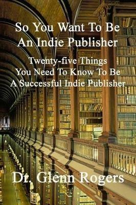 So You Want To Be An Indie Publisher: Twenty-five Things You Need To Know To Be A Successful Independent Publisher - Glenn Rogers - cover