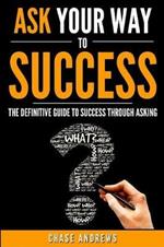 Ask Your Way to Success: The Definitive Guide to Success Through Asking: How to Transform Your Life by Learning the Art of Asking