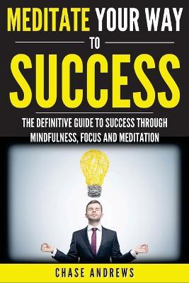 Meditate Your Way to Success: The Definitive Guide to Mindfulness, Focus and Meditation: How Meditation is an Integral Part of Success and Why You Should Get Started Now - Chase Andrews - cover