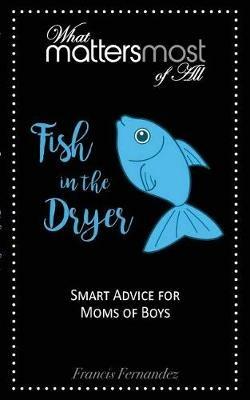 Fish in the Dryer: What Matters Most of All: Smart Advice for Moms of Boys - Francis M Fernandez - cover