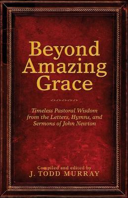 Beyond Amazing Grace: Timeless Pastoral Wisdom from the Letters, Hymns, and Sermons of John Newton - J Todd Murray - cover