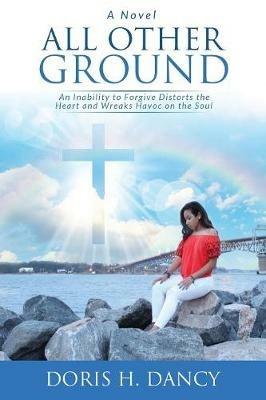 All Other Ground: An inability to forgive distorts the heart and wreaks havoc on the soul. - Doris H Dancy - cover