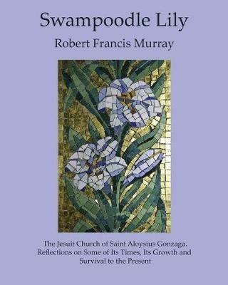 Swampoodle Lily: The Jesuit Church of Saint Aloysius Gonzaga. Reflections on Some of Its Times, Its Growth and Survival to the Present - Robert Francis Murray - cover