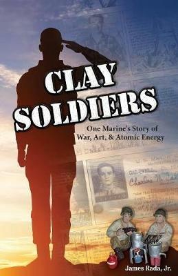 Clay Soldiers: One Marine's Story of War, Art & Atomic Energy - James Rada - cover