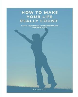 How To Make Your Life Really Count.: How to Upgrade your Life, Guaranteed, and Find Peace - Chris Briscoe - cover