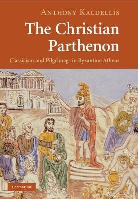 The Christian Parthenon: Classicism and Pilgrimage in Byzantine Athens - Anthony Kaldellis - cover