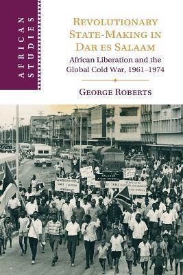 Revolutionary State-Making in Dar es Salaam: African Liberation and the Global Cold War, 1961-1974 - George Roberts - cover