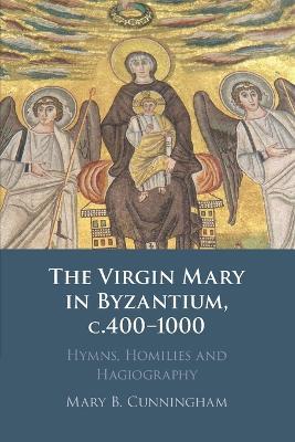 The Virgin Mary in Byzantium, c.400-1000: Hymns, Homilies and Hagiography - Mary B. Cunningham - cover