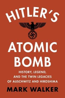 Hitler's Atomic Bomb: History, Legend, and the Twin Legacies of Auschwitz and Hiroshima - Mark Walker - cover