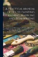 A Practical Manual of House-painting, Graining, Marbling and Sign-writing: Containing Full Information on the Processes of House-painting in Oil and Distemper, the Formation of Letters and Practice of Sign-writing, the Principles of Decorative Art, A... - cover