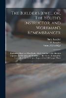 The Builder's Jewel, or, The Youth's Instructor, and Workman's Remembrancer: Explaining Short and Easy Rules, Made Familiar to the Meanest Capacity, for Drawing and Working ...: the Whole Illustrated by Upwards of 200 Examples, Engraved on 100 Copper...