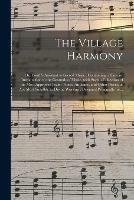 The Village Harmony; or, Youth's Assistant to Sacred Music: Containing, a Concise Introduction to the Grounds of Music, With Such a Collection of the Most Approved Psalm Tunes, Anthems, and Other Pieces, as Are Most Suitalble to Divine Worship;...