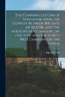 The Communications of Mercator, Upon the Contest Between the Earl of Selkirk, and the Hudson's Bay Company, on One Side, and the North West Company on the Other [microform]