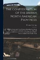 The Confederation of the British North American Provinces [microform]: Their Past History and Future Prospects, Including Also British Columbia & Hudson's Bay Territory, With a Map, and Suggestions in Reference to the True and Only Practicable Route...