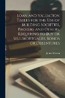 Loan and Valuation Tables for the Use of Building Societies, Brokers and Others, Requiring to Buy or Sell Mortgages, Bonds or Debentures [microform]