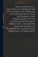 Popular Prejudice Concerning Partiality to the Interests of Hanover, to the Subjects of That Electorate, and Particularly to the Hanoverian Troops in British Pay ... in a Letter From an Officer at Hanover to a Hanoverian Nobleman at the Hague