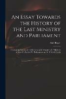 An Essay Towards the History of the Last Ministry and Parliament: Containing Seasonable Reflections on I. Favourites II. Ministers of State III. Parties IV. Parliaments and V. Publick Credit