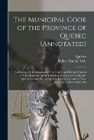 The Municipal Code of the Province of Quebec (annotated) [microform]: Containing All the Judgments of the Courts, an Historical Sketch of Our Municipal Institutions, Also an Appendix Giving the Quebec License Act, the Quebec Election Act and the Law...