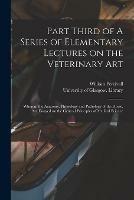 Part Third of A Series of Elementary Lectures on the Veterinary Art [electronic Resource]: Wherein the Anatomy, Physiology and Pathology of the Horse, Are Essayed on the General Principles of Medical Science