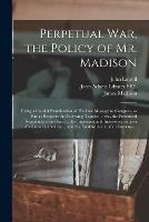 Perpetual War, the Policy of Mr. Madison: Being a Candid Examination of His Late Message to Congress, so Far as Respects the Following Topicks ... Viz., the Pretended Negotiations for Peace ... the Important and Interesting Subject of a Conscript...