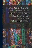 The Chase of De Wet and Other Later Phases of the Boer War as Seen by an American Correspondent