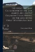 The Great Railway Catastrophe of the 12th March, 1857, on the Desjardin Canal Bridge, on the Line of the Great Western Railway [microform]