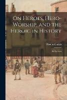 On Heroes, Hero-worship, and the Heroic in History: Six Lectures - Thomas 1795-1881 Carlyle - cover