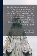 The Seven Sacraments of the Catholic Church, or, The Seven Pillars of the House of Wisdom. A Brief Explanation of the Catholic Doctrine of the Seven Sacraments, in Connexion With Their Corresponding Types in the Old Testament