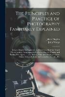 The Principles and Practice of Photography Familiarly Explained: Being a Manual for Beginners, and Reference Book for Expert Photographers. Comprising the Collodion Process, Printing and Toning, Ferrotypes, ...; and How to Make and Develop Gelatine...