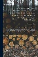 A Sure Method of Improving Estates, by Plantations of Oak, Elm, Ash, Beech, and Other Timber-trees, Coppice-woods, &c.: Wherein is Demonstrated the Necessity and Advantages Thereof: Their Manner of Raising, Cultivating, Felling, &c. in All Kinds Of...