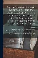 Essays Commercial and Political on the Real and Relative Interests of Imperial Dependent States, Particularly Those of Great Britain and Her Dependencies [microform]: Displaying the Probable Causes of, and a Mode of Compromising the Present Disputes...