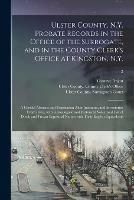 Ulster County, N.Y. Probate Records in the Office of the Surrogate, and in the County Clerk's Office at Kingston, N.Y.: a Careful Abstract and Translation After Intestates, and Inventories From L665, With Genealogical and Historical Notes, and List Of...; 2