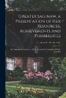 Greater Saginaw, a Presentation of Her Resources, Achievements and Possibilities: an Authentic Compilation of Her Industrial, Financial and Civic Activities