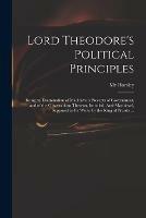 Lord Theodore's Political Principles: Being an Examination of Machiavel's Precepts of Government, and of the Observations Thereon, Intituled, Anti-Machiavel, Supposed to Be Wrote by the King of Prussia ...