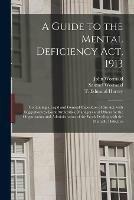 A Guide to the Mental Deficiency Act, 1913 [electronic Resource]: Containing a Legal and General Exposition of the Act, With Suggestions to Local Authorities, Managers and Others for the Organization and Administration of the Work Dealing With The...