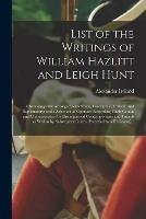 List of the Writings of William Hazlitt and Leigh Hunt: Chronologically Arranged; With Notes, Descriptive, Critical, and Explanatory; and a Selection of Opinions Regarding Their Genius and Characteristics, by Distinguished Contemporaries and Friends...