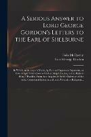 A Serious Answer to Lord George Gordon's Letters to the Earl of Shelburne: in Which an Attempt is Made, by Fair and Ingenious Argument, to Give Ample Satisfaction to His Lordship's Doubts, and to Relieve Him, If Possible, From Any Inquietude for The...