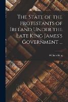 The State of the Protestants of Ireland Under the Late King James's Government ...