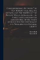 Correspondence Between The Rev. Robert Hall, M.A., His Friends, and the Writer of the Review, Which Appeared in the Christian Guardian for January 1822, of Mr. Hall's Apology for the Freedom of the Press and for General Liberty