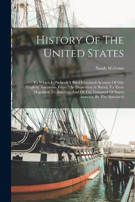 History Of The United States: To Which Is Prefixed A Brief Historical Account Of Our [english] Ancestors, From The Dispersion At Babel, To Their Migration To America, And Of The Conquest Of South America, By The Spaniards - Noah Webster - cover