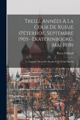 Treize Annees A La Cour De Russie (Peterhof, Septembre 1905--Ekaterinbourg, Mai 1918): Le Tragique Destin De Nicolas II Et De Sa Famille - Pierre Gilliard - cover