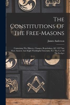 The Constitutions Of The Free-masons: Containing The History, Charges, Regulations, &c. Of That Most Ancient And Right Worshipful Fraternity. For The Use Of The Lodges - James Anderson - cover