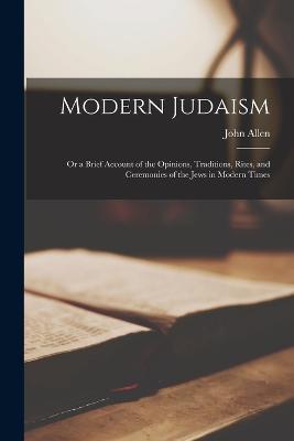 Modern Judaism: Or a Brief Account of the Opinions, Traditions, Rites, and Ceremonies of the Jews in Modern Times - John Allen - cover