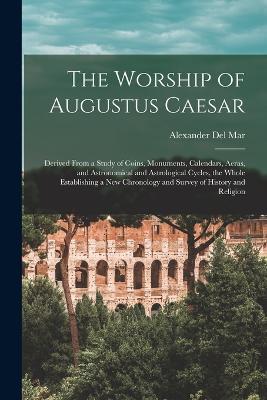 The Worship of Augustus Caesar: Derived From a Study of Coins, Monuments, Calendars, Aeras, and Astronomical and Astrological Cycles, the Whole Establishing a new Chronology and Survey of History and Religion - Alexander Del Mar - cover