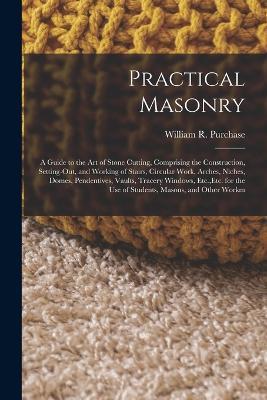 Practical Masonry: A Guide to the Art of Stone Cutting, Comprising the Construction, Setting-Out, and Working of Stairs, Circular Work, Arches, Niches, Domes, Pendentives, Vaults, Tracery Windows, Etc., Etc. for the Use of Students, Masons, and Other Workm - William R Purchase - cover