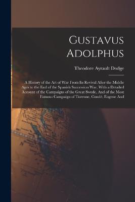 Gustavus Adolphus: A History of the Art of War From Its Revival After the Middle Ages to the End of the Spanish Succession War, With a Detailed Account of the Campaigns of the Great Swede, And of the Most Famous Campaign of Turenne, Condé, Eugene And - Theodore Ayrault Dodge - cover